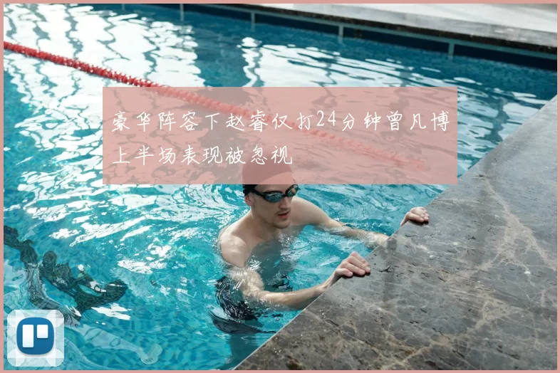 豪华阵容下赵睿仅打24分钟曾凡博上半场表现被忽视