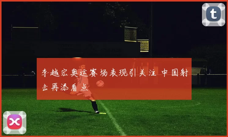李越宏奥运赛场表现引关注 中国射击再添看点