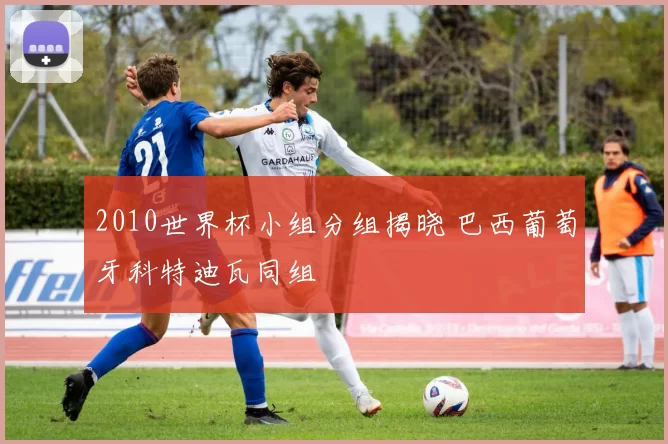 2010世界杯小组分组揭晓 巴西葡萄牙科特迪瓦同组
