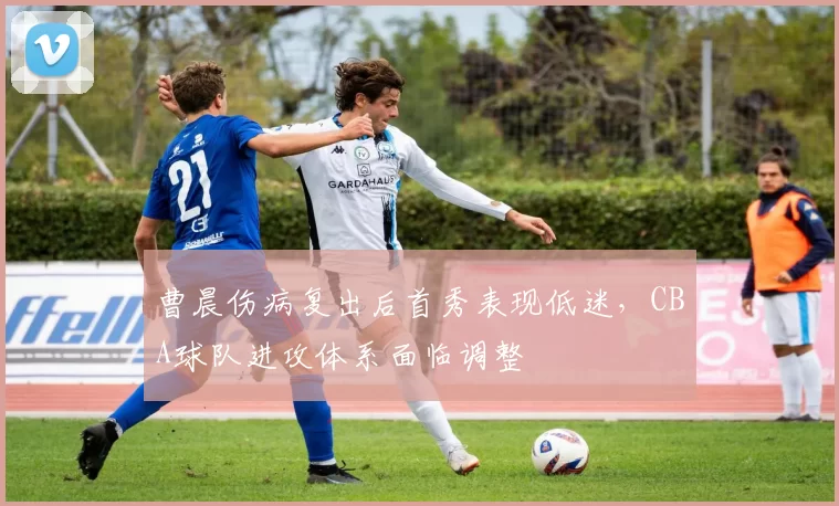 曹晨伤病复出后首秀表现低迷，CBA球队进攻体系面临调整