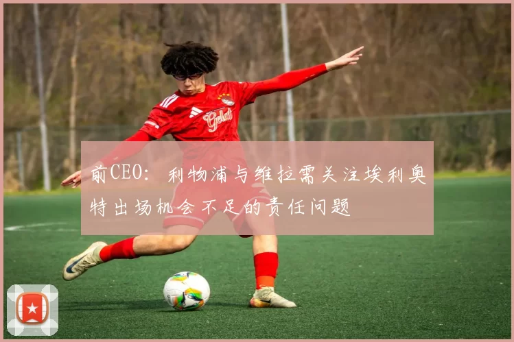 前CEO:利物浦与维拉需关注埃利奥特出场机会不足的责任问题