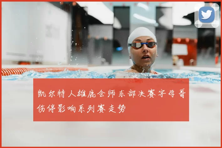 凯尔特人雄鹿会师东部决赛字母哥伤停影响系列赛走势
