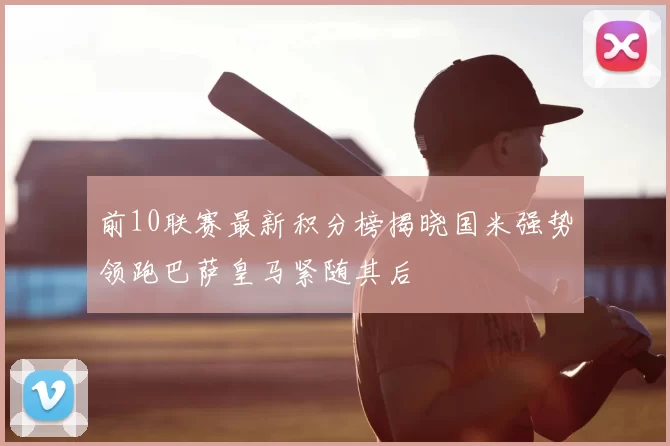 前10联赛最新积分榜揭晓国米强势领跑巴萨皇马紧随其后