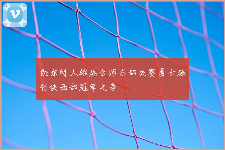 凯尔特人雄鹿会师东部决赛勇士独行侠西部冠军之争