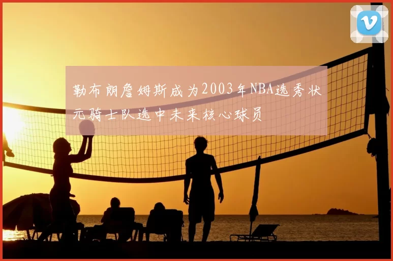 勒布朗詹姆斯成为2003年NBA选秀状元骑士队选中未来核心球员