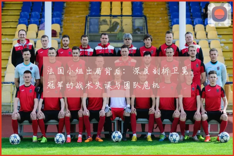 法国小组出局背后：深度剖析卫冕冠军的战术失误与团队危机