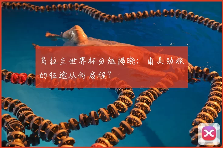 乌拉圭世界杯分组揭晓：南美劲旅的征途从何启程？
