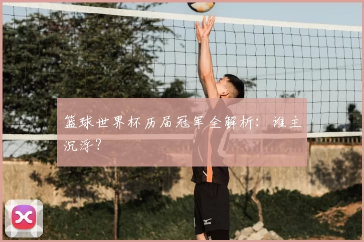 篮球世界杯历届冠军全解析：谁主沉浮？