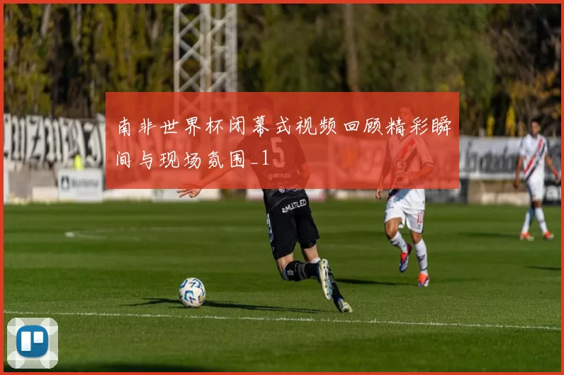 南非世界杯闭幕式视频回顾精彩瞬间与现场氛围_1