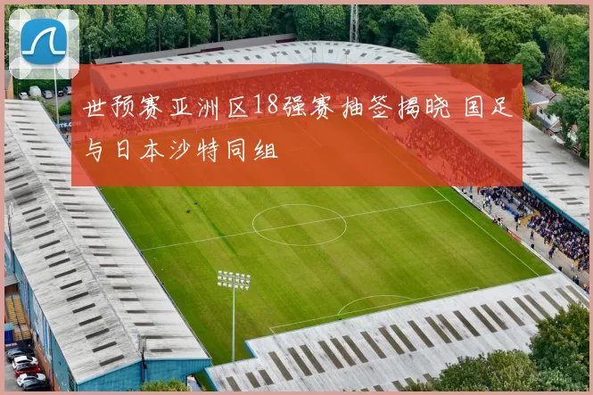 世预赛亚洲区18强赛抽签揭晓 国足与日本沙特同组