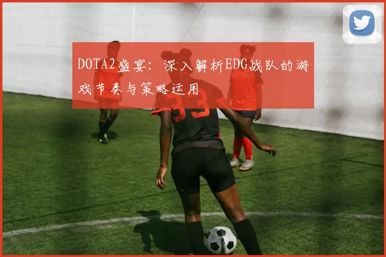 DOTA2盛宴：深入解析EDG战队的游戏节奏与策略运用