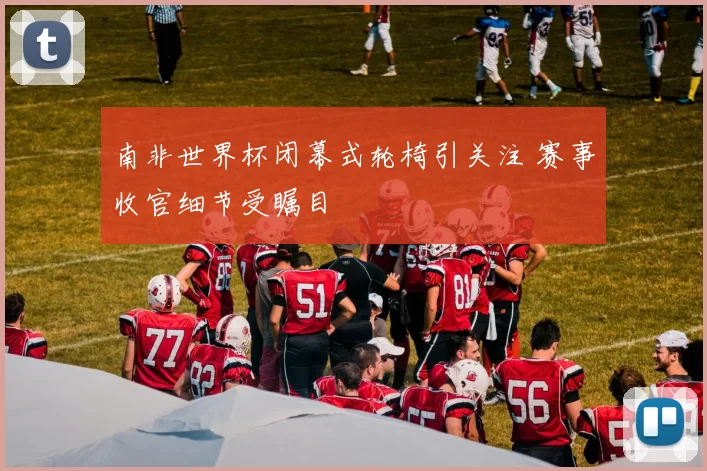 南非世界杯闭幕式轮椅引关注 赛事收官细节受瞩目