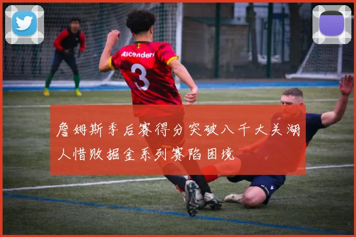 詹姆斯季后赛得分突破八千大关湖人惜败掘金系列赛陷困境