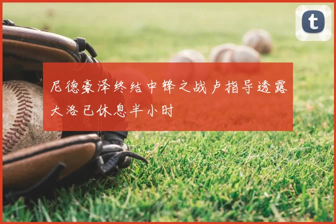 尼德豪泽终结中锋之战卢指导透露大洛已休息半小时