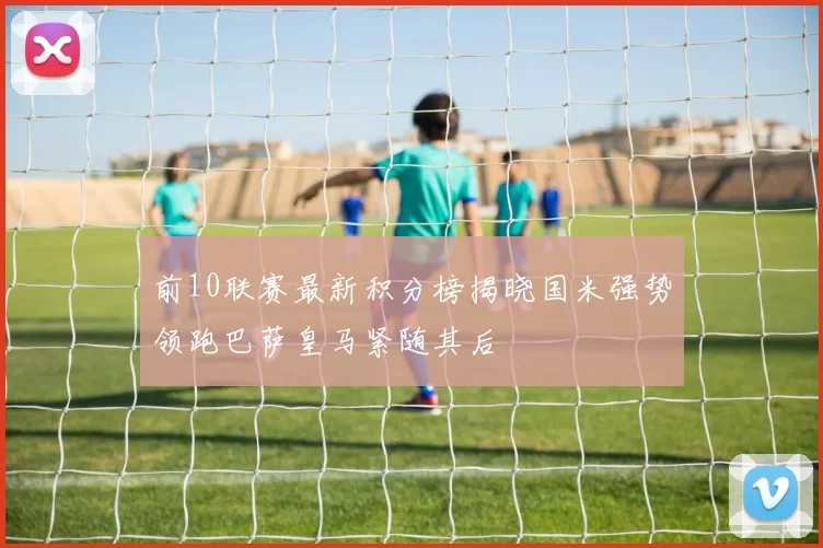 前10联赛最新积分榜揭晓国米强势领跑巴萨皇马紧随其后