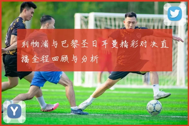 利物浦与巴黎圣日耳曼精彩对决直播全程回顾与分析
