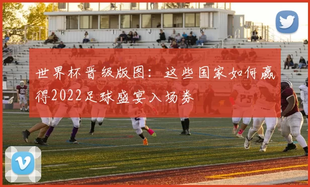 世界杯晋级版图：这些国家如何赢得2022足球盛宴入场券