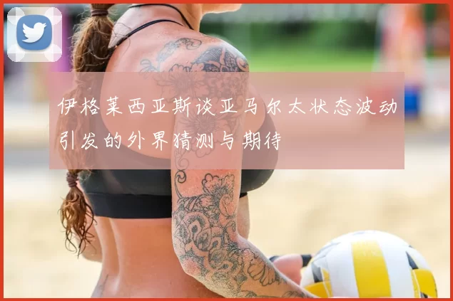 伊格莱西亚斯谈亚马尔太状态波动引发的外界猜测与期待