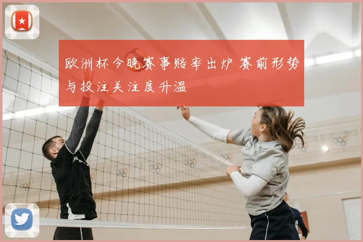 欧洲杯今晚赛事赔率出炉 赛前形势与投注关注度升温
