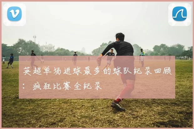 英超单场进球最多的球队纪录回顾：疯狂比赛全纪录