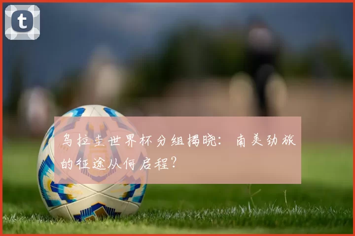 乌拉圭世界杯分组揭晓：南美劲旅的征途从何启程？
