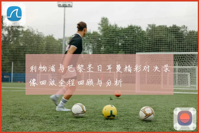 利物浦与巴黎圣日耳曼精彩对决录像回放全程回顾与分析