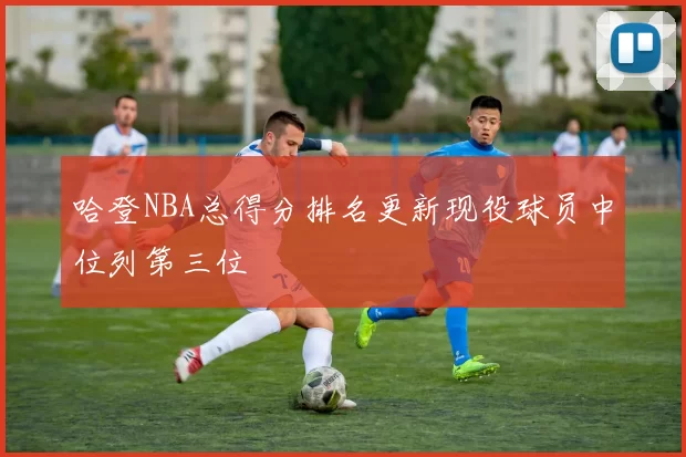 哈登NBA总得分排名更新现役球员中位列第三位