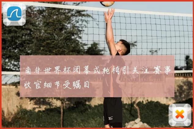 南非世界杯闭幕式轮椅引关注 赛事收官细节受瞩目