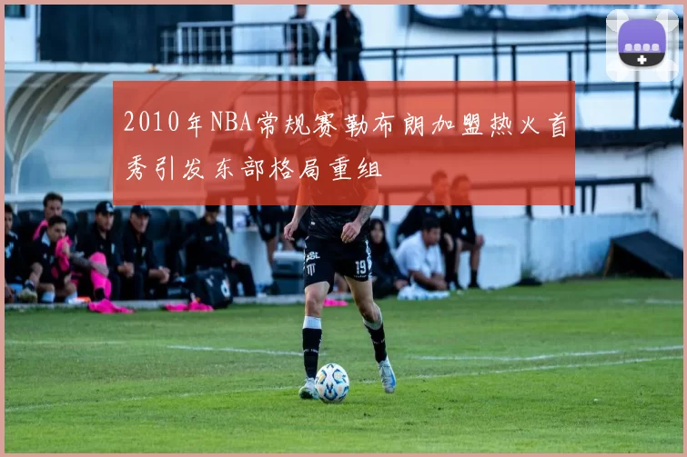 2010年NBA常规赛勒布朗加盟热火首秀引发东部格局重组