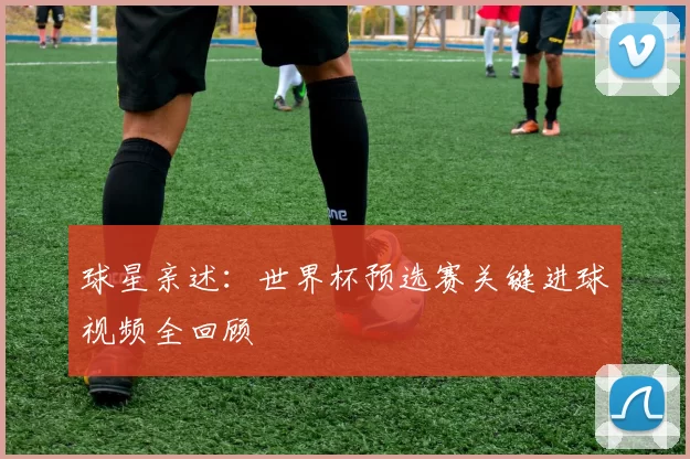 球星亲述：世界杯预选赛关键进球视频全回顾