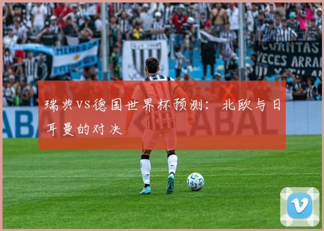 瑞典vs德国世界杯预测：北欧与日耳曼的对决