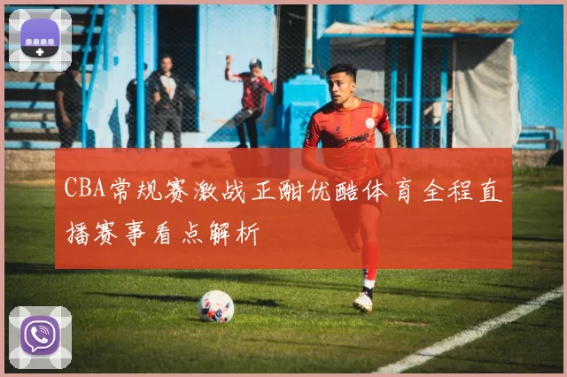 CBA常规赛激战正酣优酷体育全程直播赛事看点解析
