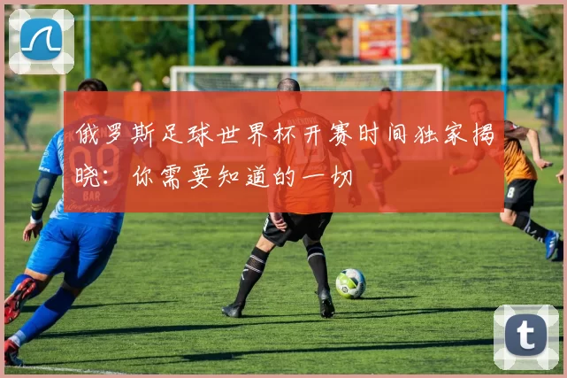 俄罗斯足球世界杯开赛时间独家揭晓：你需要知道的一切