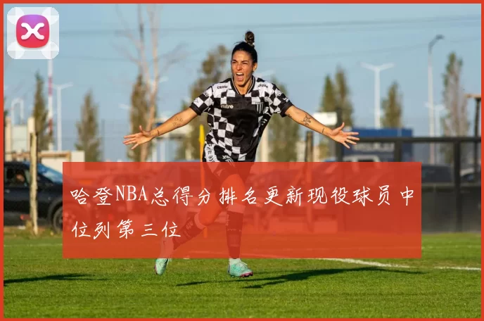 哈登NBA总得分排名更新现役球员中位列第三位