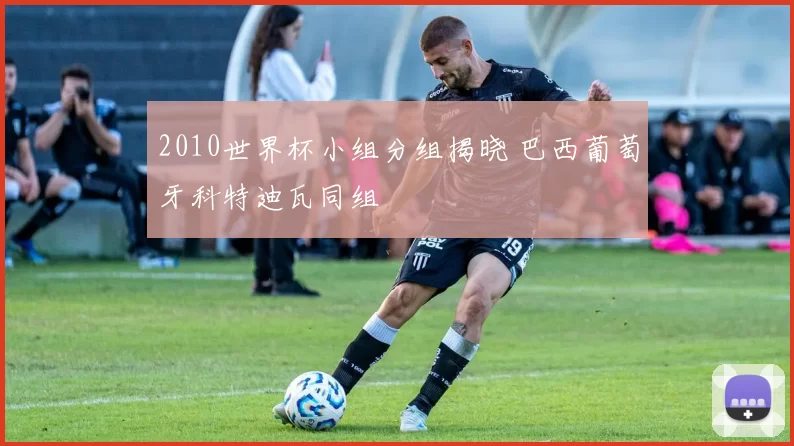2010世界杯小组分组揭晓 巴西葡萄牙科特迪瓦同组