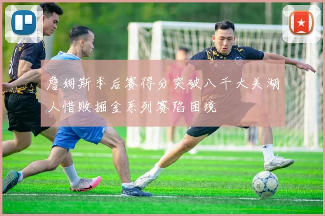 詹姆斯季后赛得分突破八千大关湖人惜败掘金系列赛陷困境