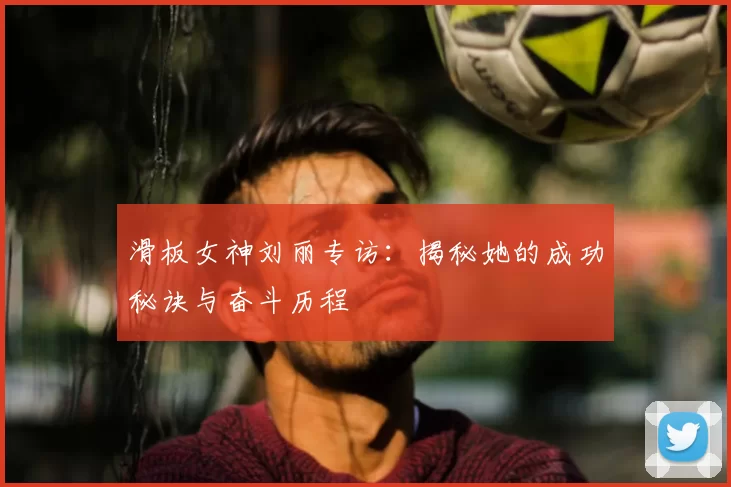 滑板女神刘丽专访：揭秘她的成功秘诀与奋斗历程