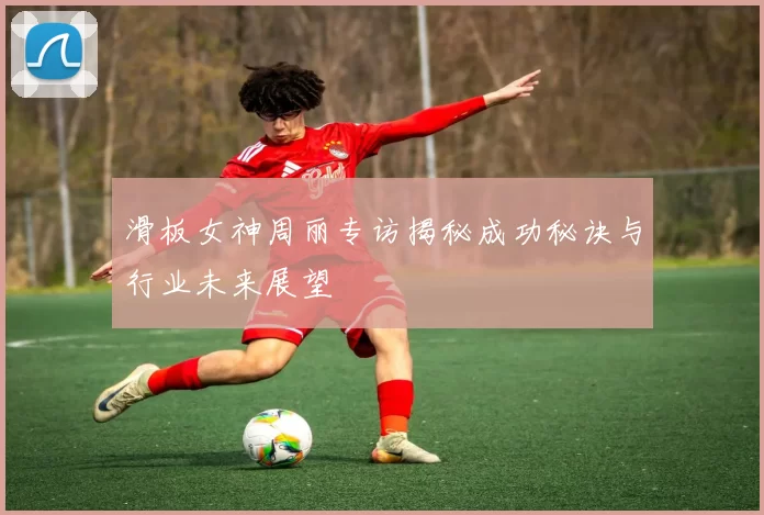 滑板女神周丽专访揭秘成功秘诀与行业未来展望