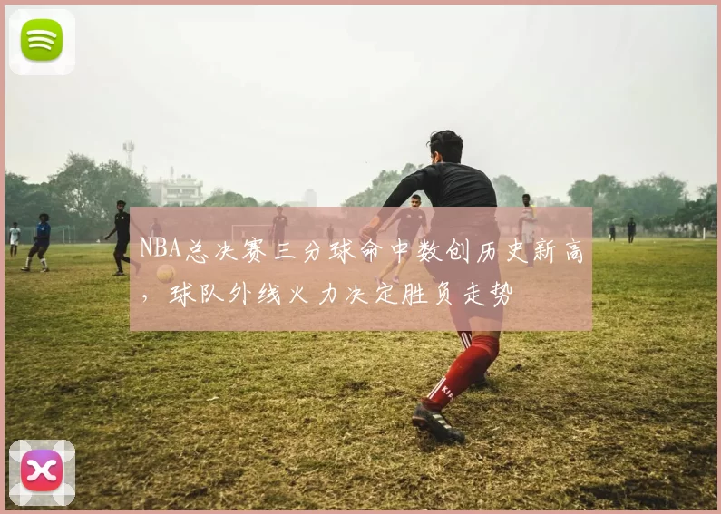 NBA总决赛三分球命中数创历史新高,球队外线火力决定胜负走势