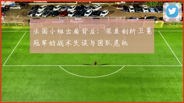 法国小组出局背后：深度剖析卫冕冠军的战术失误与团队危机