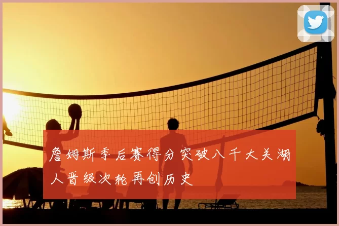 詹姆斯季后赛得分突破八千大关湖人晋级次轮再创历史