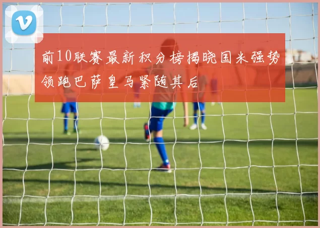 前10联赛最新积分榜揭晓国米强势领跑巴萨皇马紧随其后