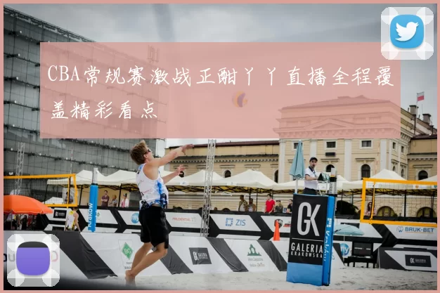 CBA常规赛激战正酣丫丫直播全程覆盖精彩看点