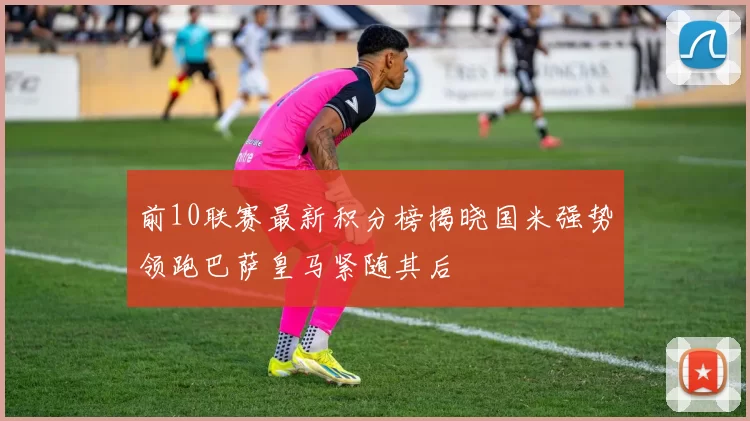 前10联赛最新积分榜揭晓国米强势领跑巴萨皇马紧随其后
