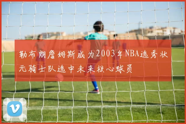 勒布朗詹姆斯成为2003年NBA选秀状元骑士队选中未来核心球员