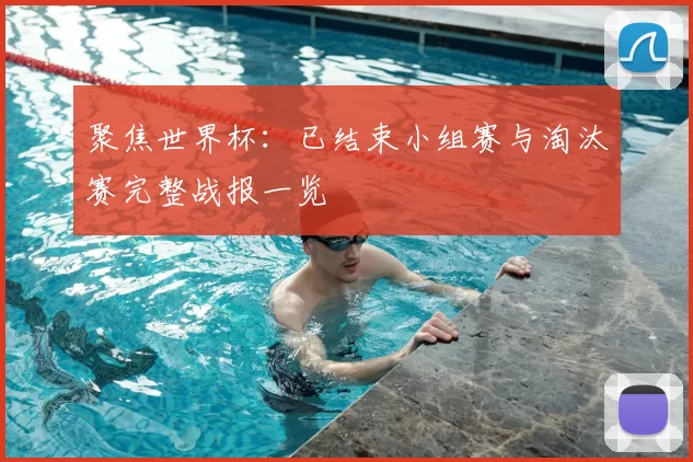 聚焦世界杯：已结束小组赛与淘汰赛完整战报一览