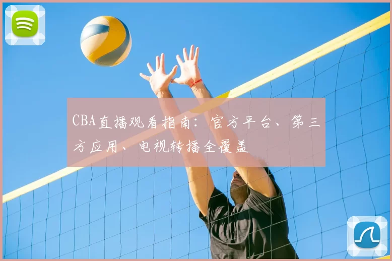 CBA直播观看指南:官方平台、第三方应用、电视转播全覆盖