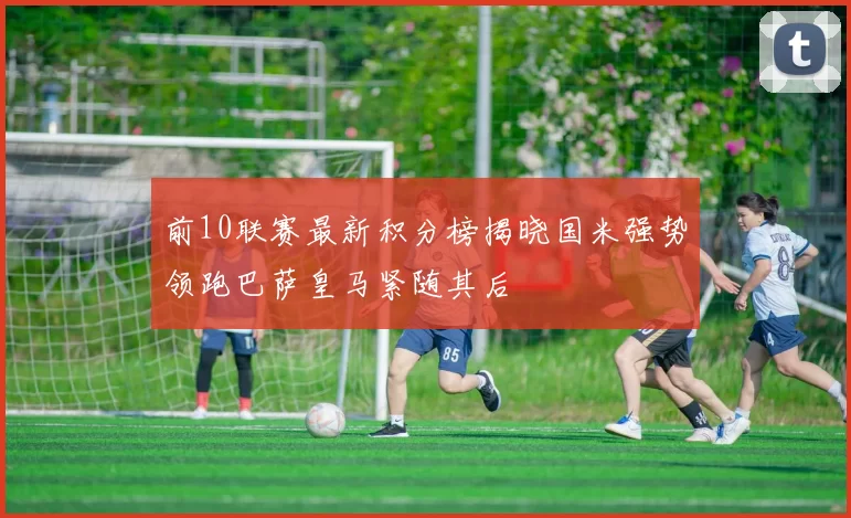 前10联赛最新积分榜揭晓国米强势领跑巴萨皇马紧随其后