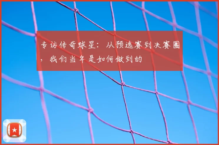 专访传奇球星：从预选赛到决赛圈，我们当年是如何做到的