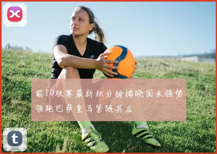 前10联赛最新积分榜揭晓国米强势领跑巴萨皇马紧随其后